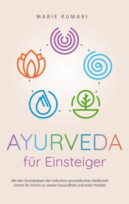 Ayurveda für Einsteiger: Mit den Grundsätzen der indischen ayurvedischen Heilkunde Schritt für Schritt zu starker Gesundheit und mehr Vitalität