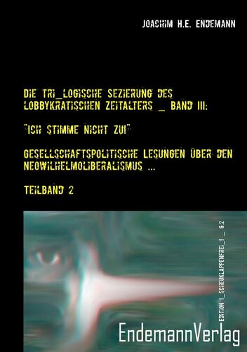 Die tri_logische Sezierung des lobbykratischen Zeitalters Band III: "Ich stimme nicht zu!" - Gesellschaftspolitische Lesungen über den Neowilhelmoliberalismus und seine Konsequenzen _ Teilband 2