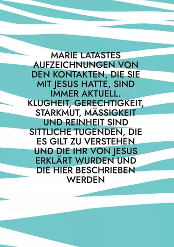 Marie Latastes Aufzeichnungen von den Kontakten, die sie mit Jesus hatte, sind immer aktuell. Klugheit, Gerechtigkeit, Starkmut, Mäßigkeit und Reinheit sind sittliche Tugenden, die es gilt zu verstehen und die ihr von Jesus erklärt wurden und die hier bes