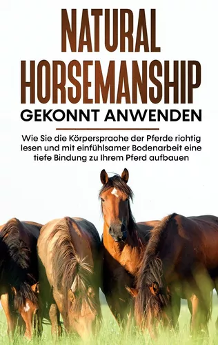 Natural Horsemanship gekonnt anwenden: Wie Sie die Körpersprache der Pferde richtig lesen und mit einfühlsamer Bodenarbeit eine tiefe Bindung zu Ihrem Pferd aufbauen
